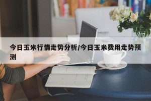 今日玉米行情走势分析/今日玉米费用走势预测