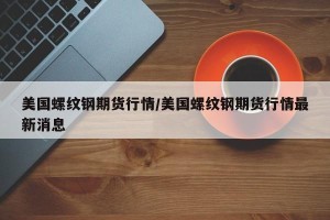 美国螺纹钢期货行情/美国螺纹钢期货行情最新消息