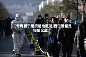 【青海西宁是疫情地区吗,西宁是否是疫情区域】