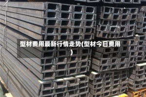 型材费用最新行情走势(型材今日费用)