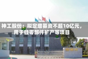 神工股份：拟定增募资不超10亿元，用于硅零部件扩产等项目