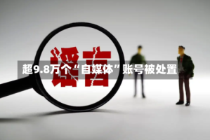 超9.8万个“自媒体”账号被处置