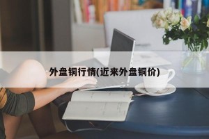 外盘铜行情(近来外盘铜价)