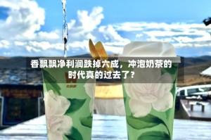 香飘飘净利润跌掉六成，冲泡奶茶的时代真的过去了？