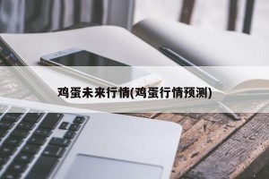 鸡蛋未来行情(鸡蛋行情预测)