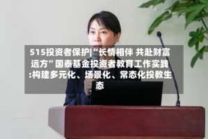 515投资者保护|“长情相伴 共赴财富远方”国泰基金投资者教育工作实践:构建多元化、场景化、常态化投教生态