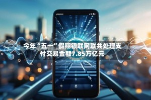 今年“五一”假期银联网联共处理支付交易金额7.85万亿元