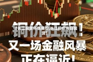【长江现货行情铜价,长江铜价今日现货】