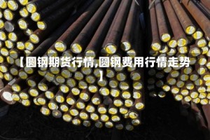 【圆钢期货行情,圆钢费用行情走势】
