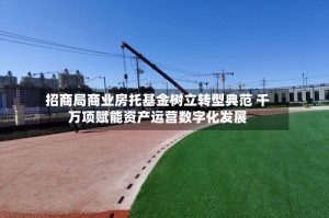招商局商业房托基金树立转型典范 千万项赋能资产运营数字化发展
