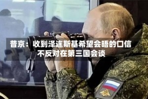 普京：收到泽连斯基希望会晤的口信 不反对在第三国会谈