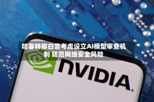 哈塞特称白宫考虑设立AI模型审查机制 防范网络安全风险
