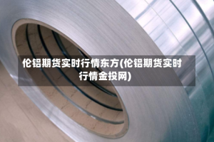 伦铝期货实时行情东方(伦铝期货实时行情金投网)
