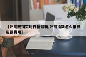 【沪铜废铜实时行情最新,沪铜指数怎么推算废铜费用】