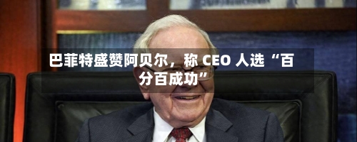 巴菲特盛赞阿贝尔，称 CEO 人选 “百分百成功”-第2张图片