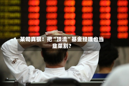 某司真狠！把“顶流	”基金经理也当韭菜割？-第1张图片
