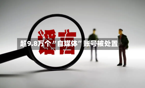 超9.8万个“自媒体”账号被处置-第1张图片