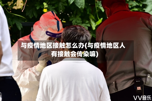 与疫情地区接触怎么办(与疫情地区人有接触会传染嘛)-第1张图片