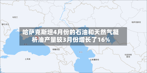 哈萨克斯坦4月份的石油和天然气凝析油产量较3月份增长了16%-第2张图片