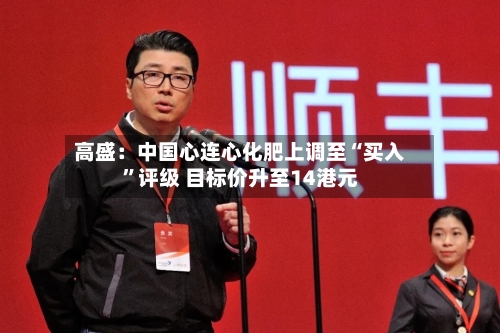 高盛：中国心连心化肥上调至“买入	”评级 目标价升至14港元-第2张图片