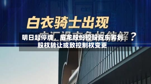 明日起停牌，威龙股份控股股东筹划股权转让或致控制权变更-第2张图片