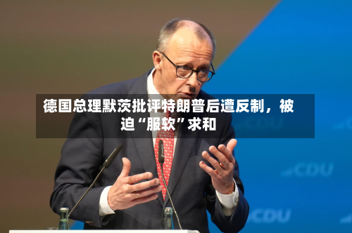 德国总理默茨批评特朗普后遭反制	，被迫“服软”求和-第2张图片
