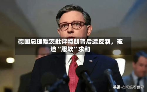 德国总理默茨批评特朗普后遭反制	，被迫“服软”求和-第3张图片