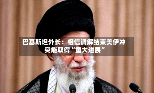 巴基斯坦外长：相信调解结束美伊冲突能取得“重大进展”-第2张图片