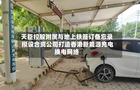 天臣控股附属与地上铁签订备忘录 拟设合资公司打造香港新能源充电换电网络-第1张图片