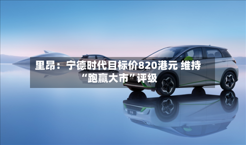 里昂：宁德时代目标价820港元 维持“跑赢大市”评级-第2张图片