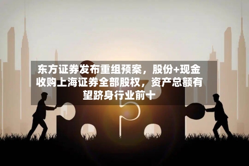 东方证券发布重组预案	，股份+现金收购上海证券全部股权，资产总额有望跻身行业前十-第2张图片