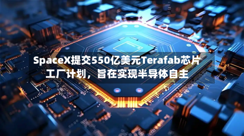 SpaceX提交550亿美元Terafab芯片工厂计划，旨在实现半导体自主-第1张图片