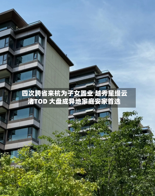 四次跨省来杭为子女置业 越秀星缦云渚TOD 大盘成异地家庭安家首选-第1张图片