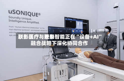 联影医疗：近来联影医疗与联影智能正在“设备+AI”融合战略下深化协同合作-第1张图片