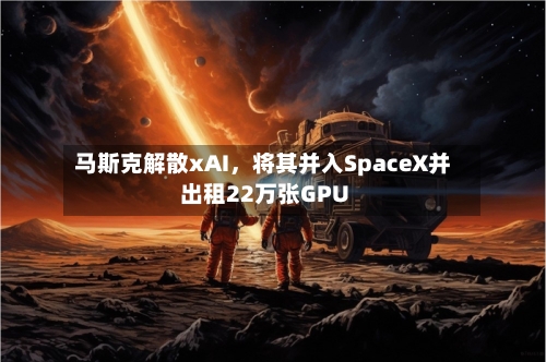 马斯克解散xAI，将其并入SpaceX并出租22万张GPU-第3张图片