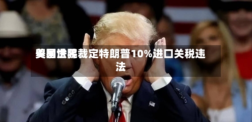 美国世界贸易法院裁定特朗普10%进口关税违法-第1张图片