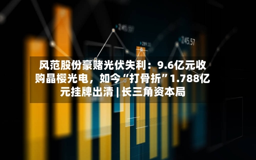 风范股份豪赌光伏失利：9.6亿元收购晶樱光电，如今“打骨折”1.788亿元挂牌出清 | 长三角资本局-第2张图片