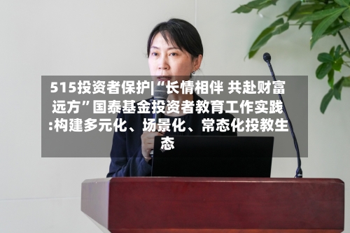 515投资者保护|“长情相伴 共赴财富远方”国泰基金投资者教育工作实践:构建多元化	、场景化、常态化投教生态-第1张图片