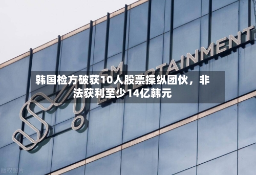 韩国检方破获10人股票操纵团伙	，非法获利至少14亿韩元-第1张图片