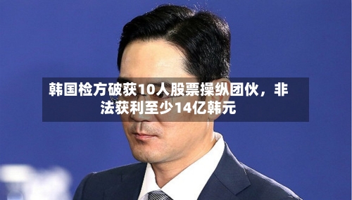 韩国检方破获10人股票操纵团伙，非法获利至少14亿韩元-第2张图片