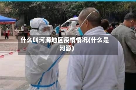 什么叫河源地区疫情情况(什么是河源)-第2张图片