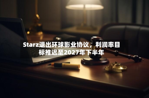Starz退出环球影业协议，利润率目标推迟至2027年下半年-第1张图片