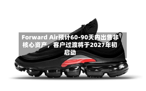 Forward Air预计60-90天内出售非核心资产，客户过渡将于2027年初启动-第3张图片