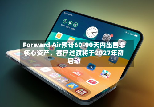 Forward Air预计60-90天内出售非核心资产，客户过渡将于2027年初启动-第2张图片