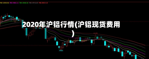 2020年沪铝行情(沪铝现货费用)-第1张图片