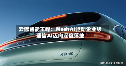 云傲智能王峰：MeshAI驱动企业级通信AI迈向深度落地-第2张图片
