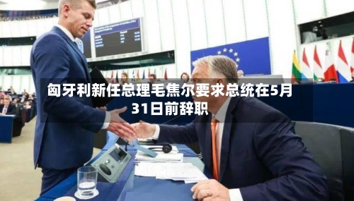 匈牙利新任总理毛焦尔要求总统在5月31日前辞职-第1张图片