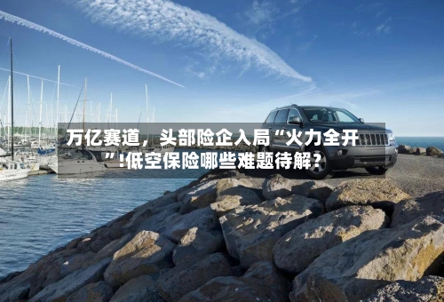 万亿赛道，头部险企入局“火力全开	”!低空保险哪些难题待解？-第1张图片