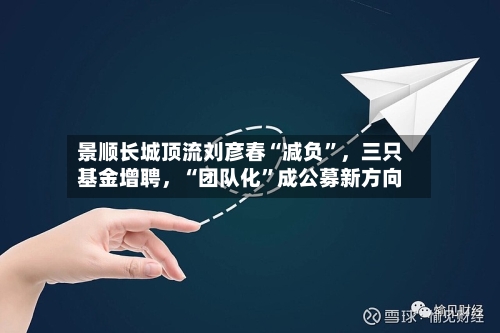 景顺长城顶流刘彦春“减负	”，三只基金增聘	，“团队化”成公募新方向-第1张图片