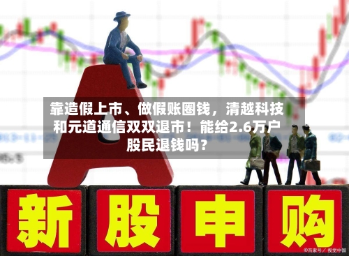 靠造假上市	、做假账圈钱，清越科技和元道通信双双退市！能给2.6万户股民退钱吗？-第1张图片